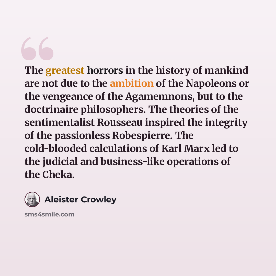“The greatest horrors in the history of mankind are not due to the ambition of the Napoleons or the vengeance of the Agamemnons, but to the doctrinaire philosophers. The theories of the sentimentalist Rousseau inspired the integrity of the passionless Robespierre. The cold-blooded calculations of…” quote by Aleister Crowley