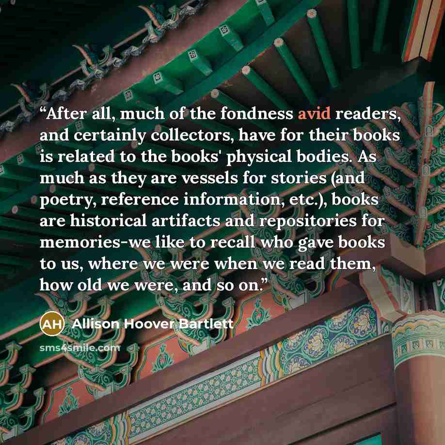 “After all, much of the fondness avid readers, and certainly collectors, have for their books is related to the books' physical bodies. As much as they are vessels for stories (and poetry, reference information, etc.), books are historical artifacts and repositories for memories-we like to recall…” quote by Allison Hoover Bartlett