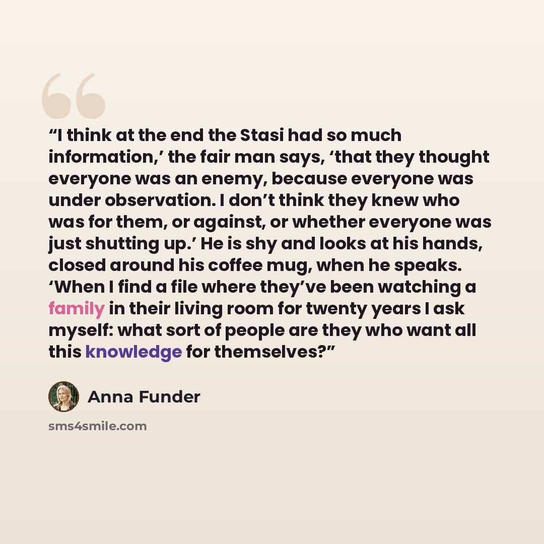 “I think at the end the Stasi had so much information,’ the fair man says, ‘that they thought everyone was an enemy, because everyone was under observation. I don’t think they knew who was for them, or against, or whether everyone was just shutting up.’ He is shy and looks at his hands, closed…” quote by Anna Funder