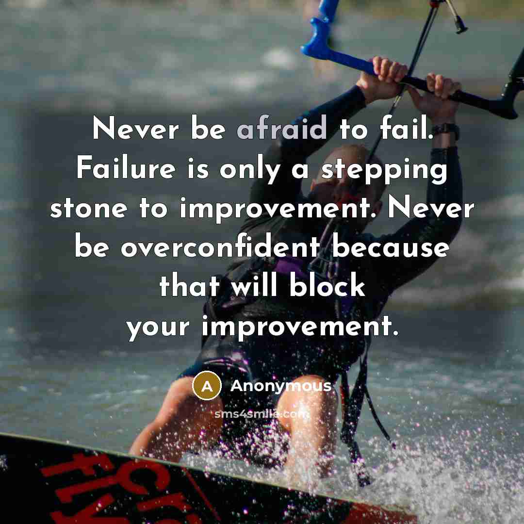“Never be afraid to fail. Failure is only a stepping stone to improvement. Never be overconfident because that will block your improvement.” quote by Anonymous