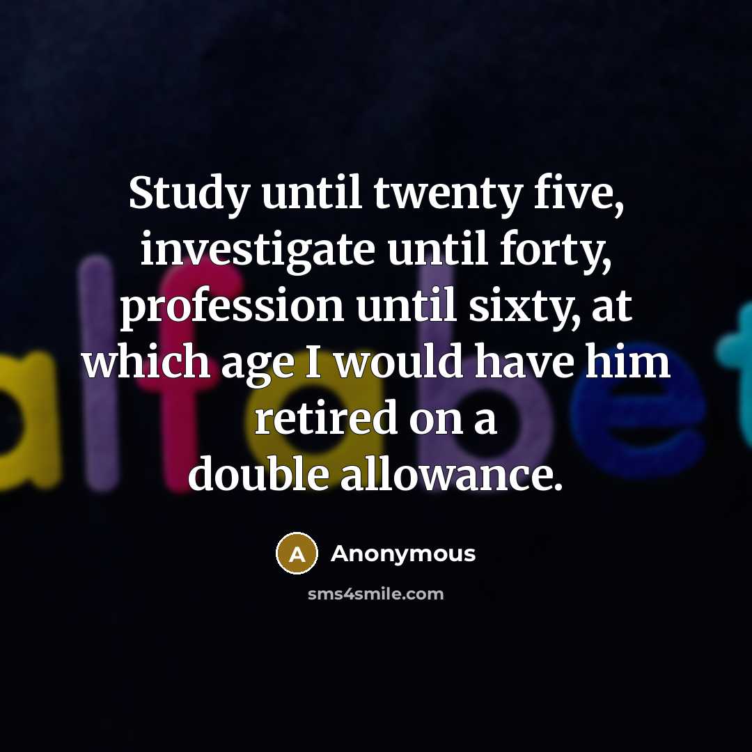 “Study until twenty five, investigate until forty, profession until sixty, at which age I would have him retired on a double allowance.” quote by Anonymous