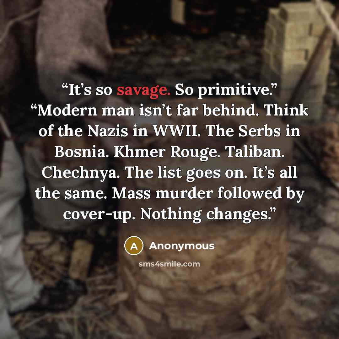 “It’s so savage. So primitive.” “Modern man isn’t far behind. Think of the Nazis in WWII. The Serbs in Bosnia. Khmer Rouge. Taliban. Chechnya. The list goes on. It’s all the same. Mass murder followed by cover-up. Nothing changes.” quote by Anonymous