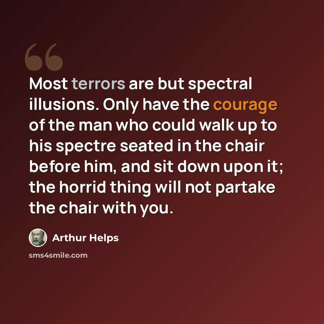 “Most terrors are but spectral illusions. Only have the courage of the man who could walk up to his spectre seated in the chair before him, and sit down upon it; the horrid thing will not partake the chair with you.” quote by Arthur Helps