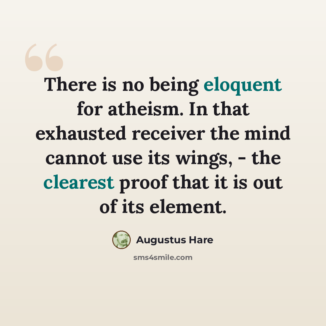 “There is no being eloquent for atheism. In that exhausted receiver the mind cannot use its wings, - the clearest proof that it is out of its element.” quote by Augustus Hare