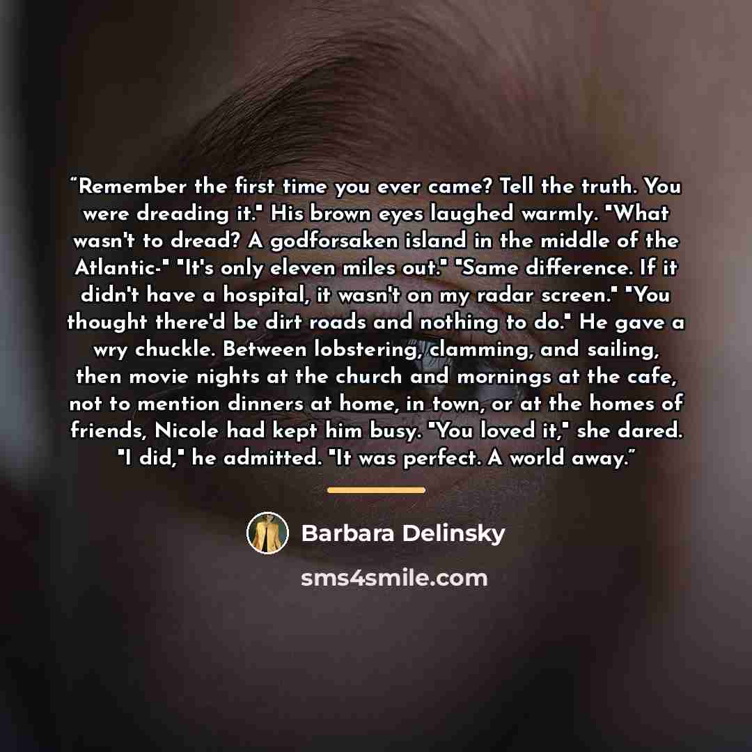 “Remember the first time you ever came? Tell the truth. You were dreading it." His brown eyes laughed warmly. "What wasn't to dread? A godforsaken island in the middle of the Atlantic-" "It's only eleven miles out." "Same difference. If it didn't have a hospital, it wasn't on my radar screen." "You…” quote by Barbara Delinsky