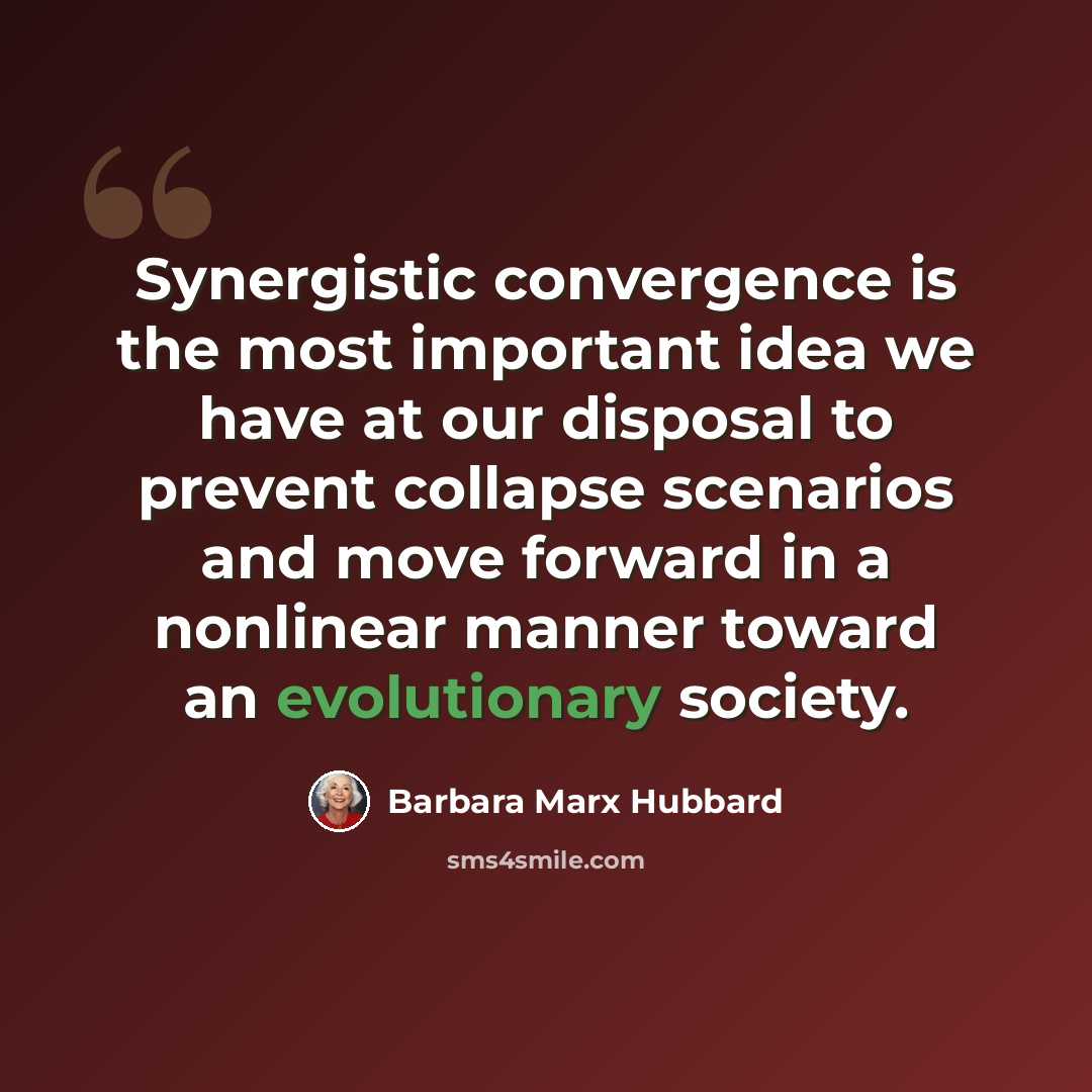 “Synergistic convergence is the most important idea we have at our disposal to prevent collapse scenarios and move forward in a nonlinear manner toward an evolutionary society.” quote by Barbara Marx Hubbard