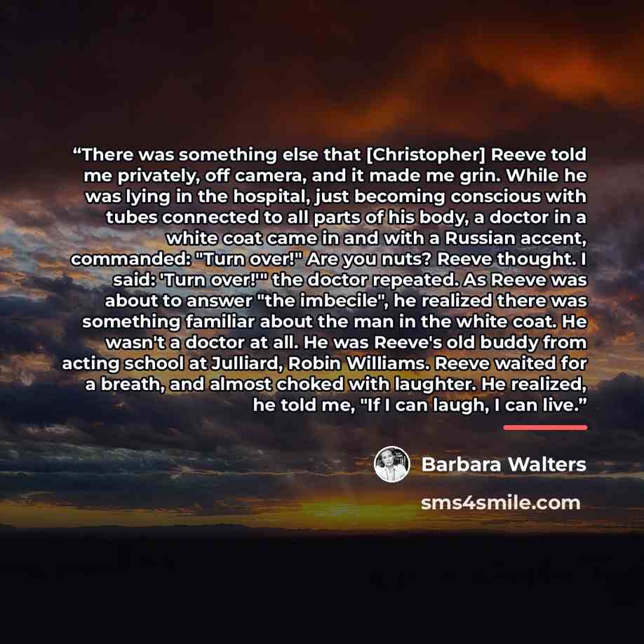 “There was something else that [Christopher] Reeve told me privately, off camera, and it made me grin. While he was lying in the hospital, just becoming conscious with tubes connected to all parts of his body, a doctor in a white coat came in and with a Russian accent, commanded: "Turn over!" Are…” quote by Barbara Walters