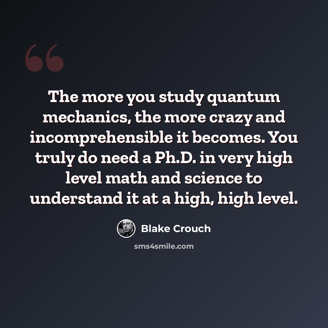 “The more you study quantum mechanics, the more crazy and incomprehensible it becomes. You truly do need a Ph.D. in very high level math and science to understand it at a high, high level.” quote by Blake Crouch