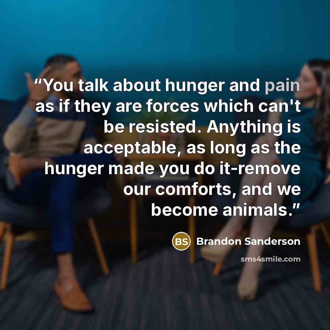 “You talk about hunger and pain as if they are forces which can't be resisted. Anything is acceptable, as long as the hunger made you do it-remove our comforts, and we become animals.” quote by Brandon Sanderson
