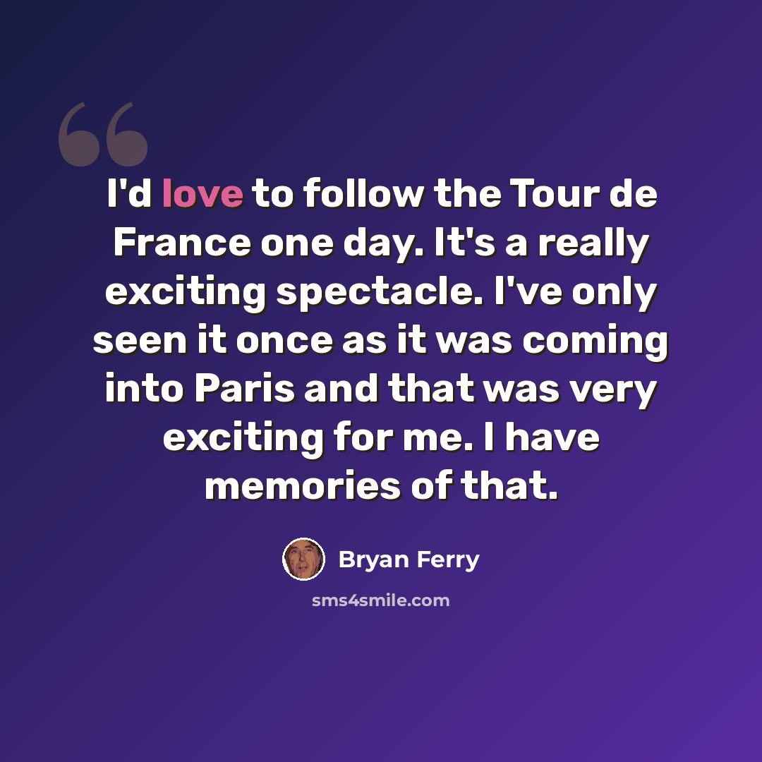 “I'd love to follow the Tour de France one day. It's a really exciting spectacle. I've only seen it once as it was coming into Paris and that was very exciting for me. I have memories of that.” quote by Bryan Ferry