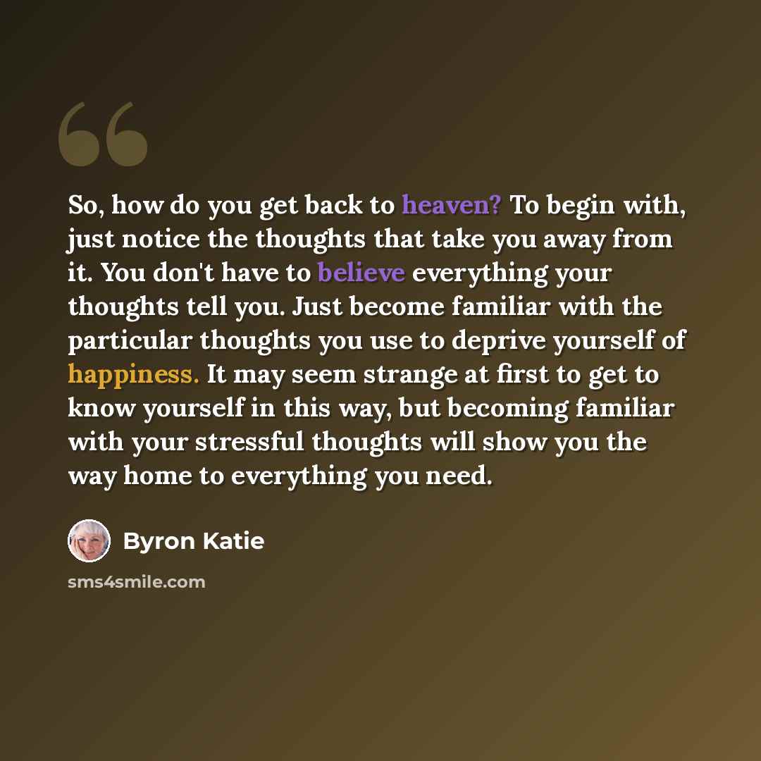 “So, how do you get back to heaven? To begin with, just notice the thoughts that take you away from it. You don't have to believe everything your thoughts tell you. Just become familiar with the particular thoughts you use to deprive yourself of happiness. It may seem strange at first to get to…” quote by Byron Katie