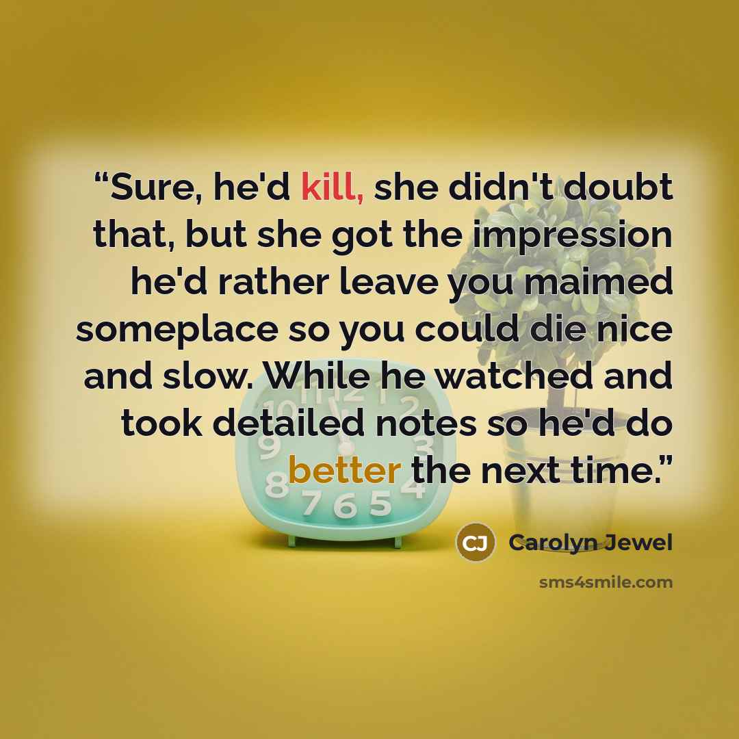 “Sure, he'd kill, she didn't doubt that, but she got the impression he'd rather leave you maimed someplace so you could die nice and slow. While he watched and took detailed notes so he'd do better the next time.” quote by Carolyn Jewel
