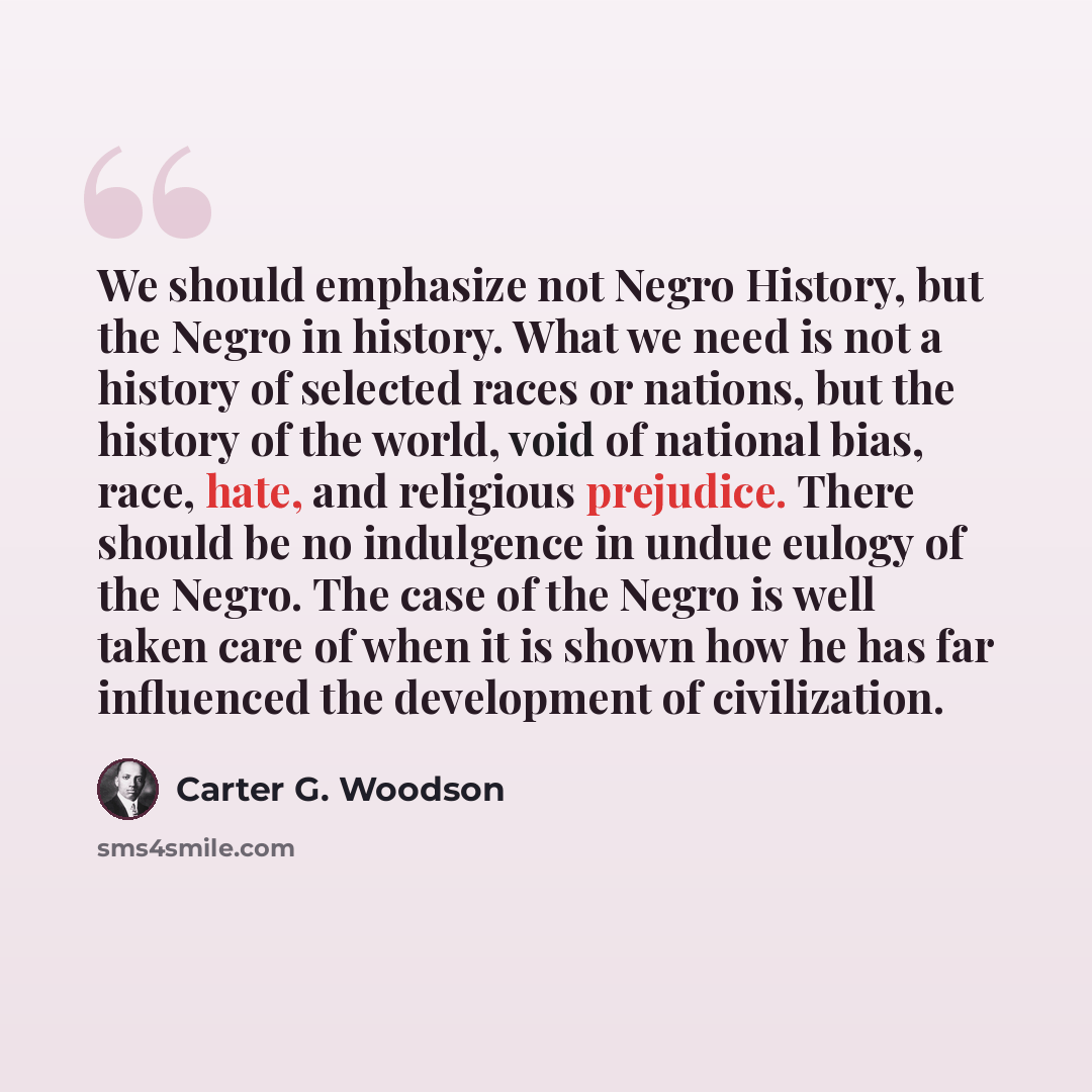 “We should emphasize not Negro History, but the Negro in history. What we need is not a history of selected races or nations, but the history of the world, void of national bias, race, hate, and religious prejudice. There should be no indulgence in undue eulogy of the Negro. The case of the Negro…” quote by Carter G. Woodson