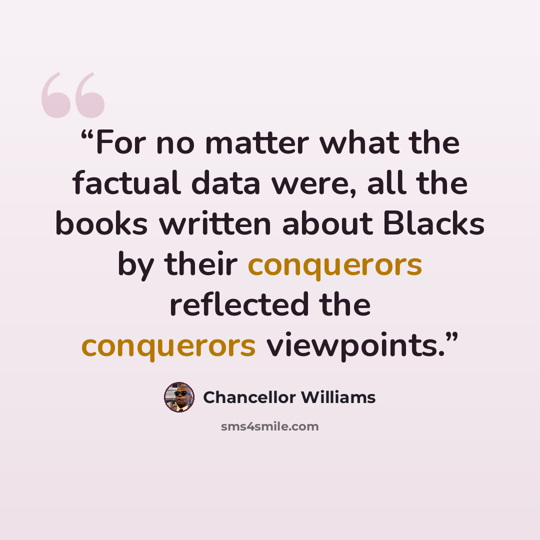 “For no matter what the factual data were, all the books written about Blacks by their conquerors reflected the conquerors viewpoints.” quote by Chancellor Williams