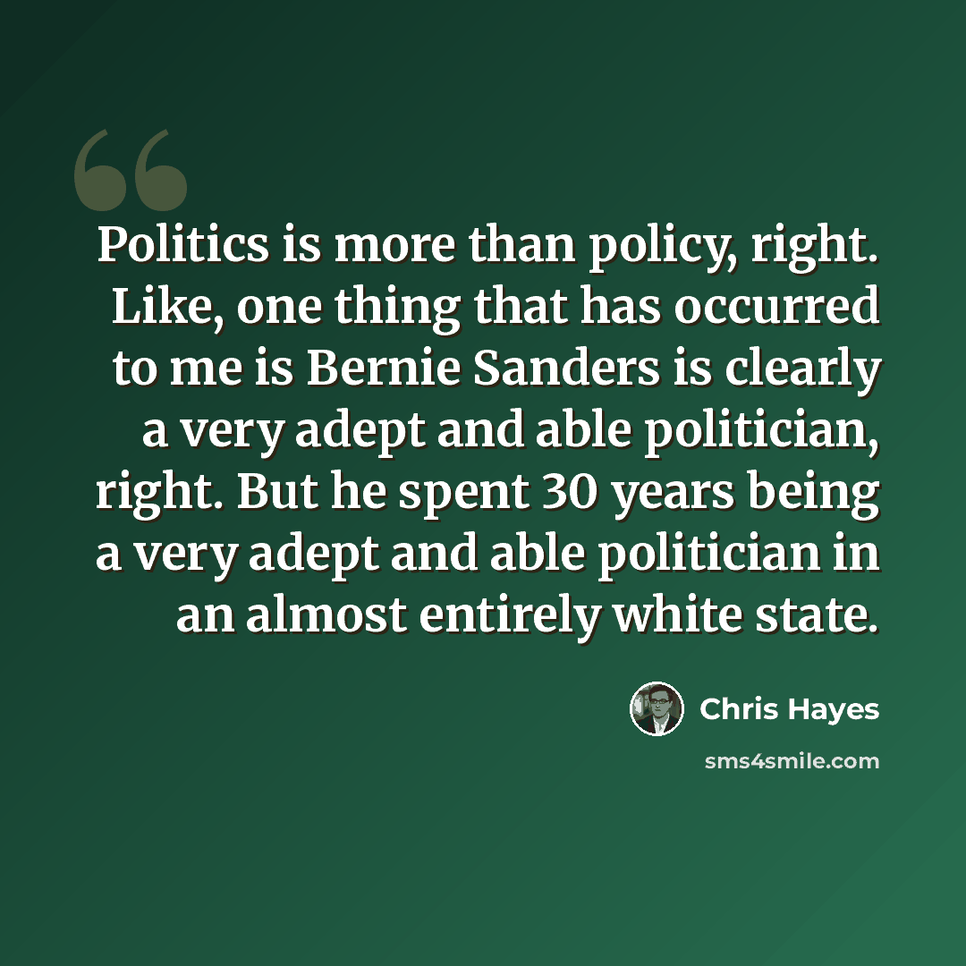 “Politics is more than policy, right. Like, one thing that has occurred to me is Bernie Sanders is clearly a very adept and able politician, right. But he spent 30 years being a very adept and able politician in an almost entirely white state.” quote by Chris Hayes
