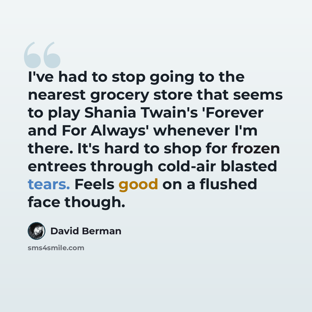 “I've had to stop going to the nearest grocery store that seems to play Shania Twain's 'Forever and For Always' whenever I'm there. It's hard to shop for frozen entrees through cold-air blasted tears. Feels good on a flushed face though.” quote by David Berman