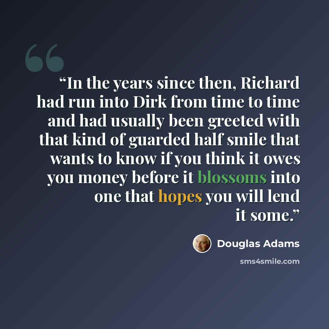 “In the years since then, Richard had run into Dirk from time to time and had usually been greeted with that kind of guarded half smile that wants to know if you think it owes you money before it blossoms into one that hopes you will lend it some.” quote by Douglas Adams