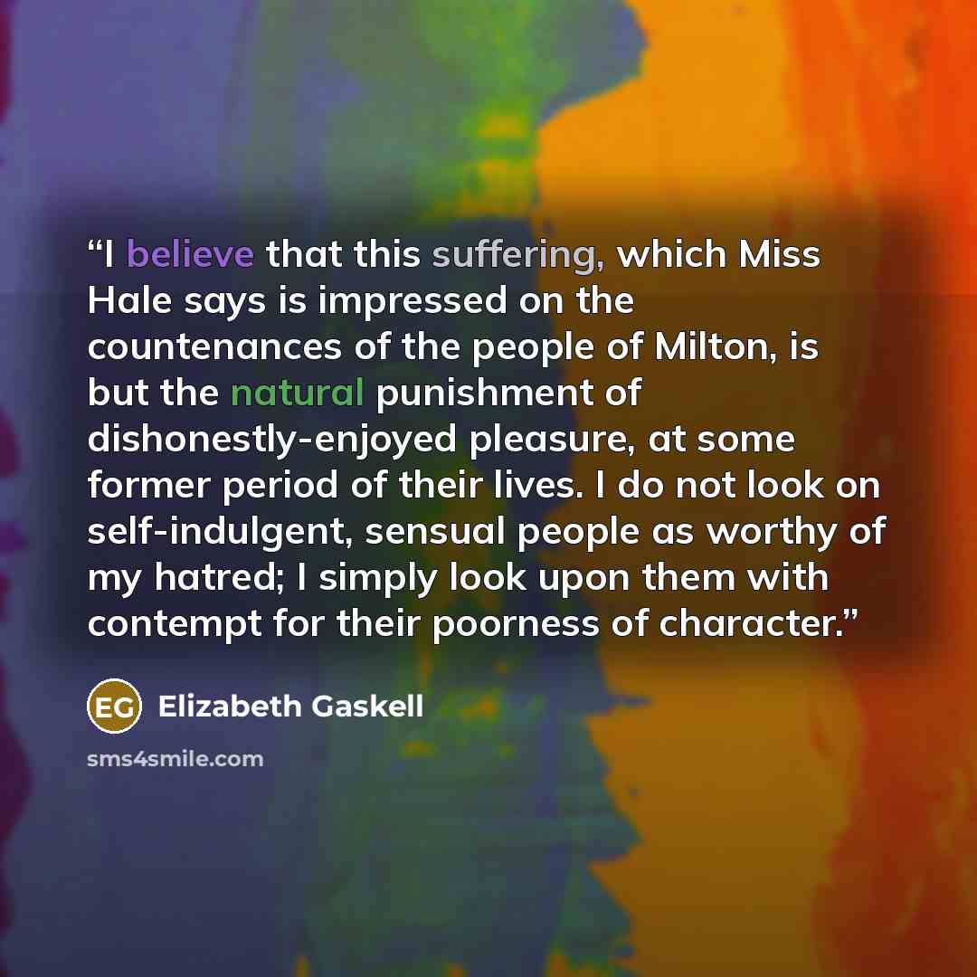 “I believe that this suffering, which Miss Hale says is impressed on the countenances of the people of Milton, is but the natural punishment of dishonestly-enjoyed pleasure, at some former period of their lives. I do not look on self-indulgent, sensual people as worthy of my hatred; I simply look…” quote by Elizabeth Gaskell