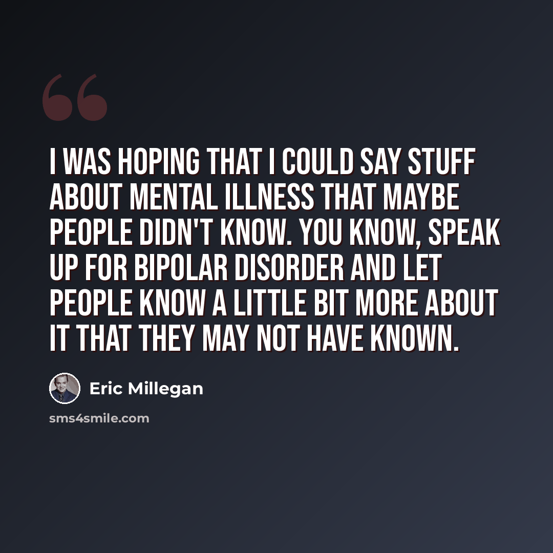 “I was hoping that I could say stuff about mental illness that maybe people didn't know. You know, speak up for bipolar disorder and let people know a little bit more about it that they may not have known.” quote by Eric Millegan