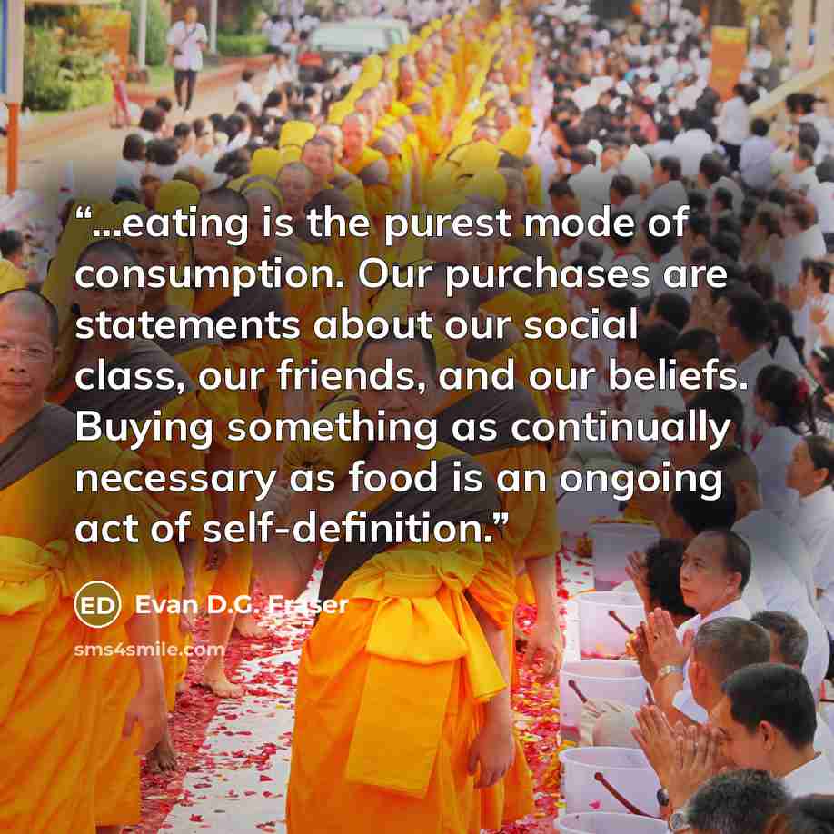 “...eating is the purest mode of consumption. Our purchases are statements about our social class, our friends, and our beliefs. Buying something as continually necessary as food is an ongoing act of self-definition.” quote by Evan D.G. Fraser