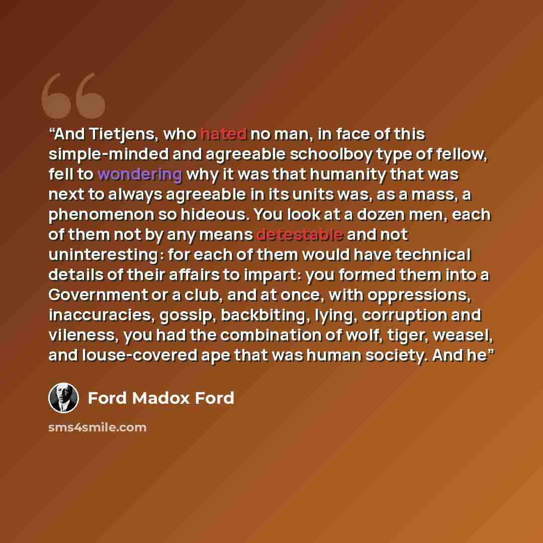 “And Tietjens, who hated no man, in face of this simple-minded and agreeable schoolboy type of fellow, fell to wondering why it was that humanity that was next to always agreeable in its units was, as a mass, a phenomenon so hideous. You look at a dozen men, each of them not by any means detestable…” quote by Ford Madox Ford