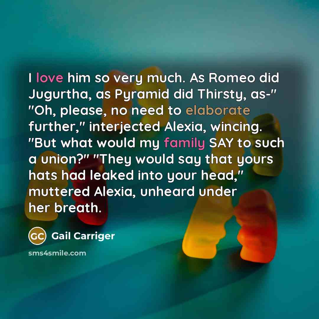 “I love him so very much. As Romeo did Jugurtha, as Pyramid did Thirsty, as-" "Oh, please, no need to elaborate further," interjected Alexia, wincing. "But what would my family SAY to such a union?" "They would say that yours hats had leaked into your head," muttered Alexia, unheard under her breath.” quote by Gail Carriger