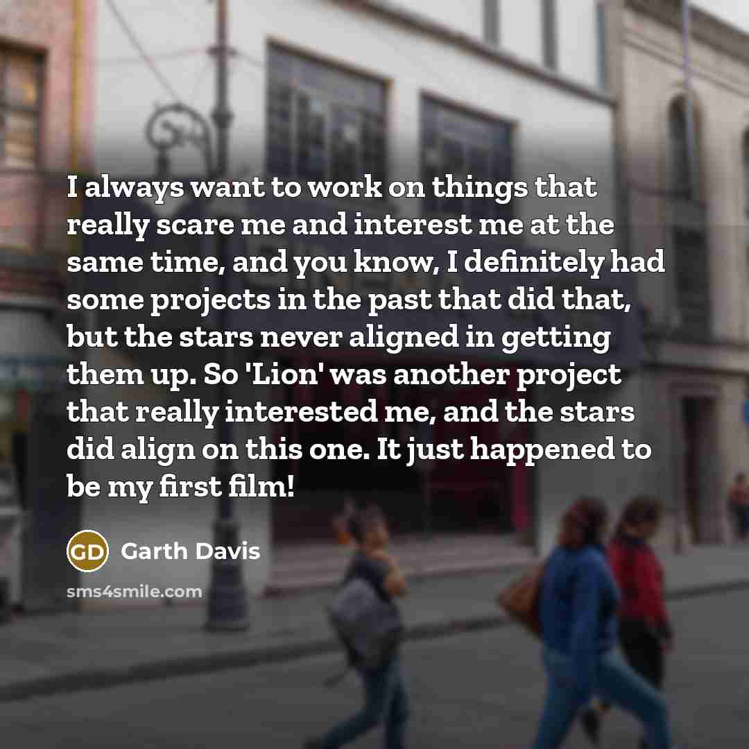 “I always want to work on things that really scare me and interest me at the same time, and you know, I definitely had some projects in the past that did that, but the stars never aligned in getting them up. So 'Lion' was another project that really interested me, and the stars did align on this…” quote by Garth Davis