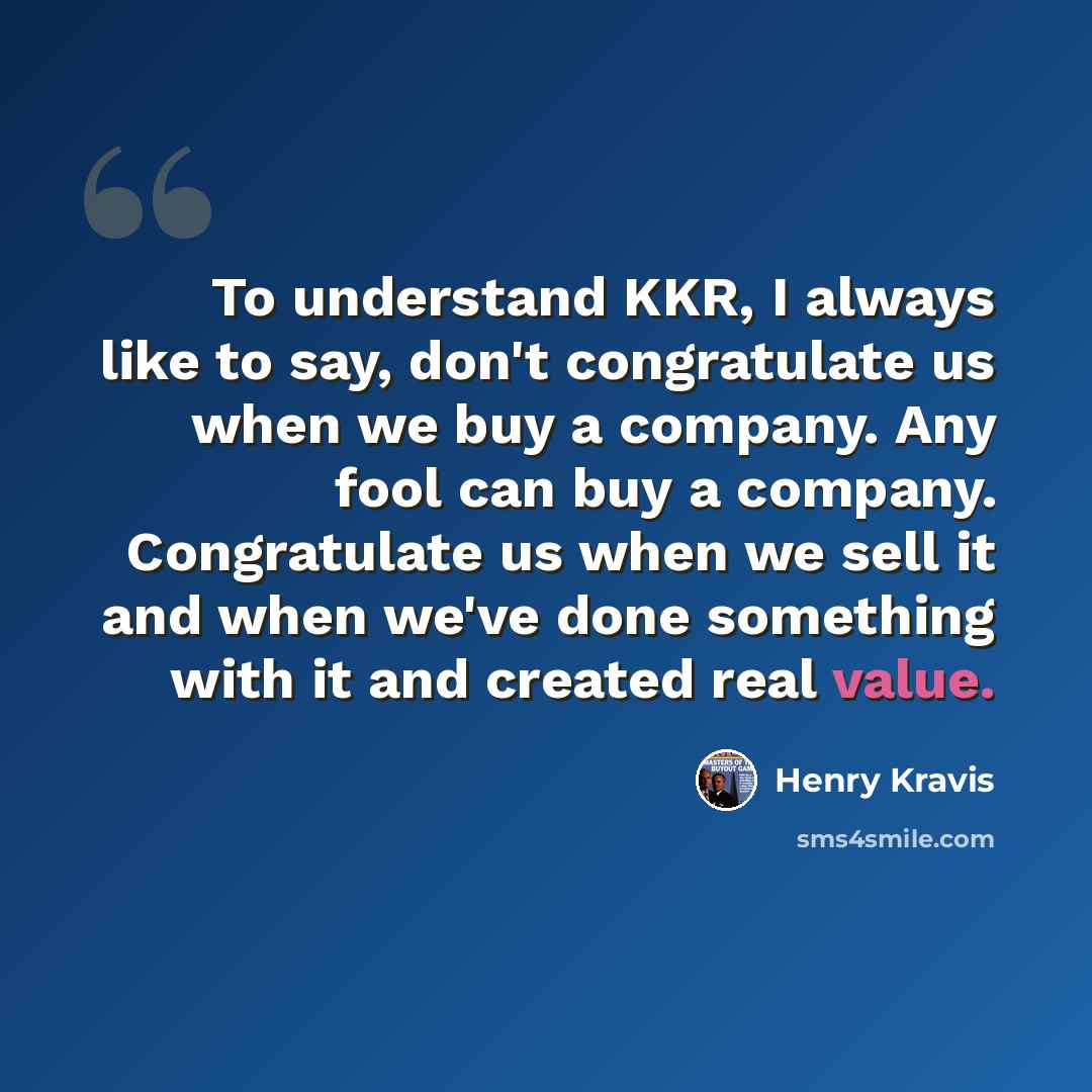 “To understand KKR, I always like to say, don't congratulate us when we buy a company. Any fool can buy a company. Congratulate us when we sell it and when we've done something with it and created real value.” quote by Henry Kravis