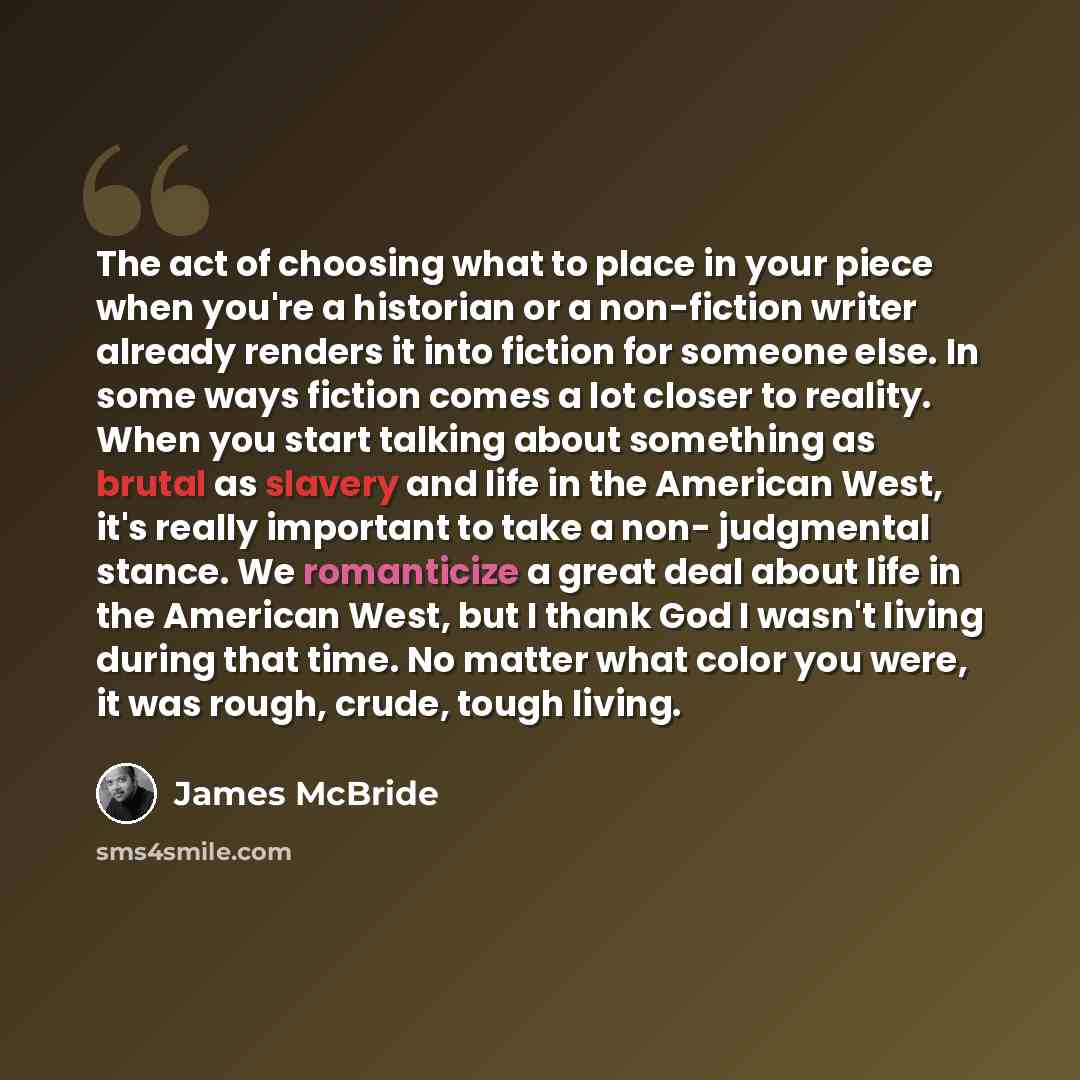 “The act of choosing what to place in your piece when you're a historian or a non-fiction writer already renders it into fiction for someone else. In some ways fiction comes a lot closer to reality. When you start talking about something as brutal as slavery and life in the American West, it's…” quote by James McBride