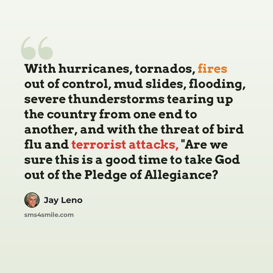 “With hurricanes, tornados, fires out of control, mud slides, flooding, severe thunderstorms tearing up the country from one end to another, and with the threat of bird flu and terrorist attacks, "Are we sure this is a good time to take God out of the Pledge of Allegiance?” quote by Jay Leno