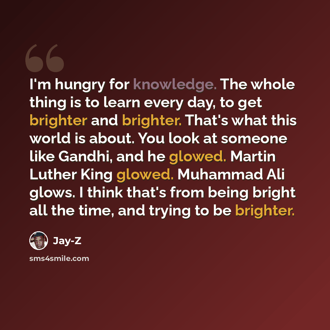 “I'm hungry for knowledge. The whole thing is to learn every day, to get brighter and brighter. That's what this world is about. You look at someone like Gandhi, and he glowed. Martin Luther King glowed. Muhammad Ali glows. I think that's from being bright all the time, and trying to be brighter.” quote by Jay-Z