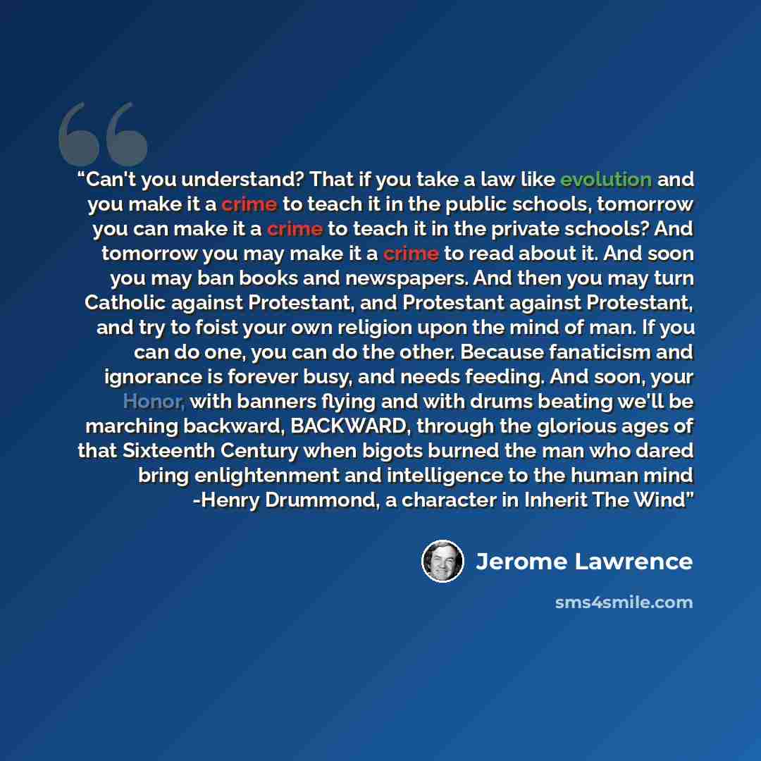 “Can't you understand? That if you take a law like evolution and you make it a crime to teach it in the public schools, tomorrow you can make it a crime to teach it in the private schools? And tomorrow you may make it a crime to read about it. And soon you may ban books and newspapers. And then you…” quote by Jerome Lawrence