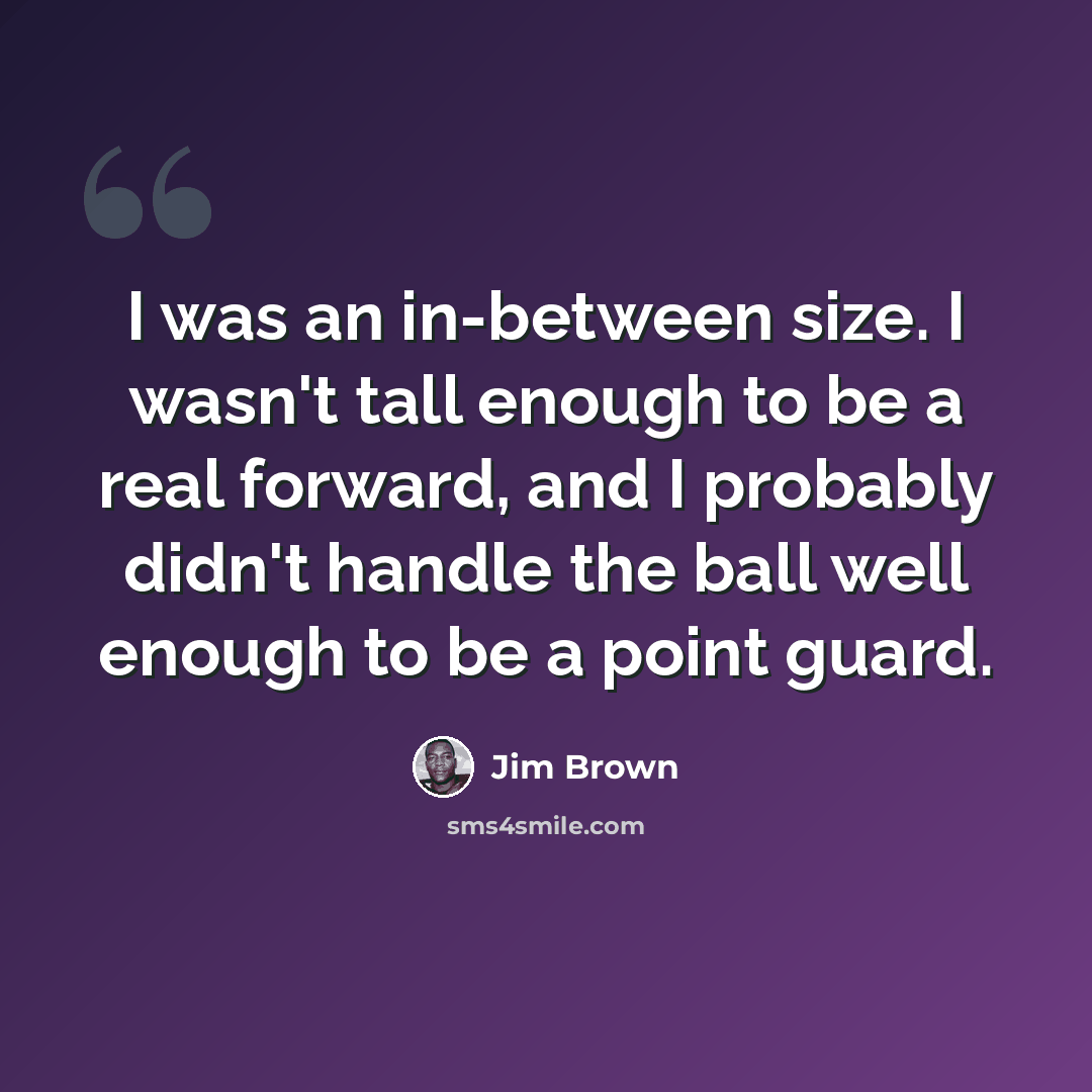“I was an in-between size. I wasn't tall enough to be a real forward, and I probably didn't handle the ball well enough to be a point guard.” quote by Jim Brown