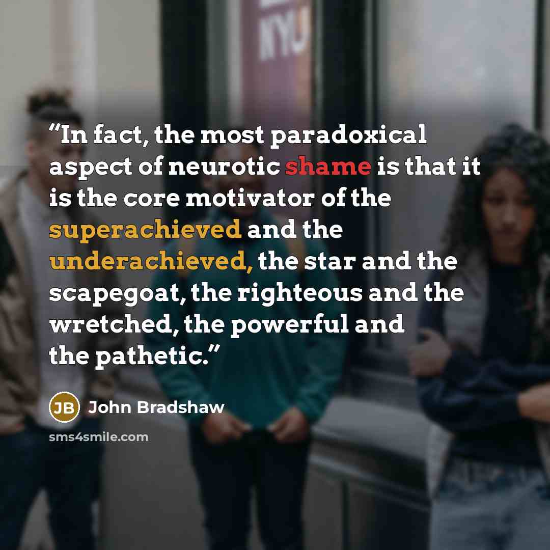 “In fact, the most paradoxical aspect of neurotic shame is that it is the core motivator of the superachieved and the underachieved, the star and the scapegoat, the righteous and the wretched, the powerful and the pathetic.” quote by John Bradshaw