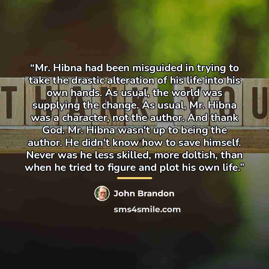 “Mr. Hibna had been misguided in trying to take the drastic alteration of his life into his own hands. As usual, the world was supplying the change. As usual, Mr. Hibna was a character, not the author. And thank God. Mr. Hibna wasn't up to being the author. He didn't know how to save himself. Never…” quote by John Brandon