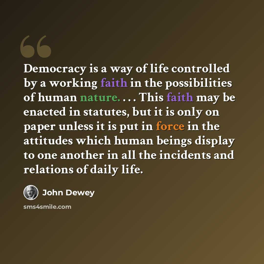 “Democracy is a way of life controlled by a working faith in the possibilities of human nature. . . . This faith may be enacted in statutes, but it is only on paper unless it is put in force in the attitudes which human beings display to one another in all the incidents and relations of daily life.” quote by John Dewey