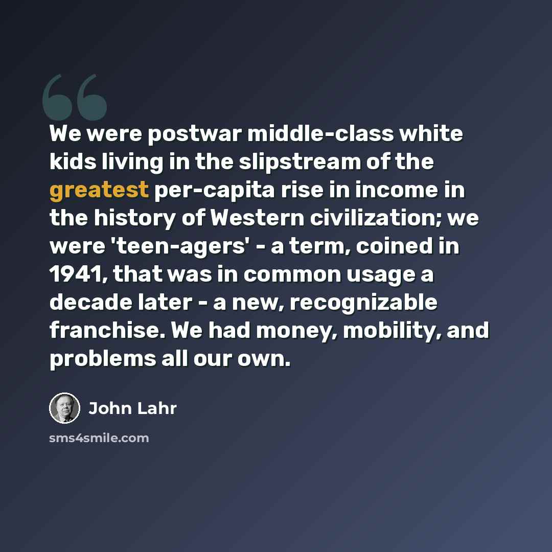 “We were postwar middle-class white kids living in the slipstream of the greatest per-capita rise in income in the history of Western civilization; we were 'teen-agers' - a term, coined in 1941, that was in common usage a decade later - a new, recognizable franchise. We had money, mobility, and…” quote by John Lahr
