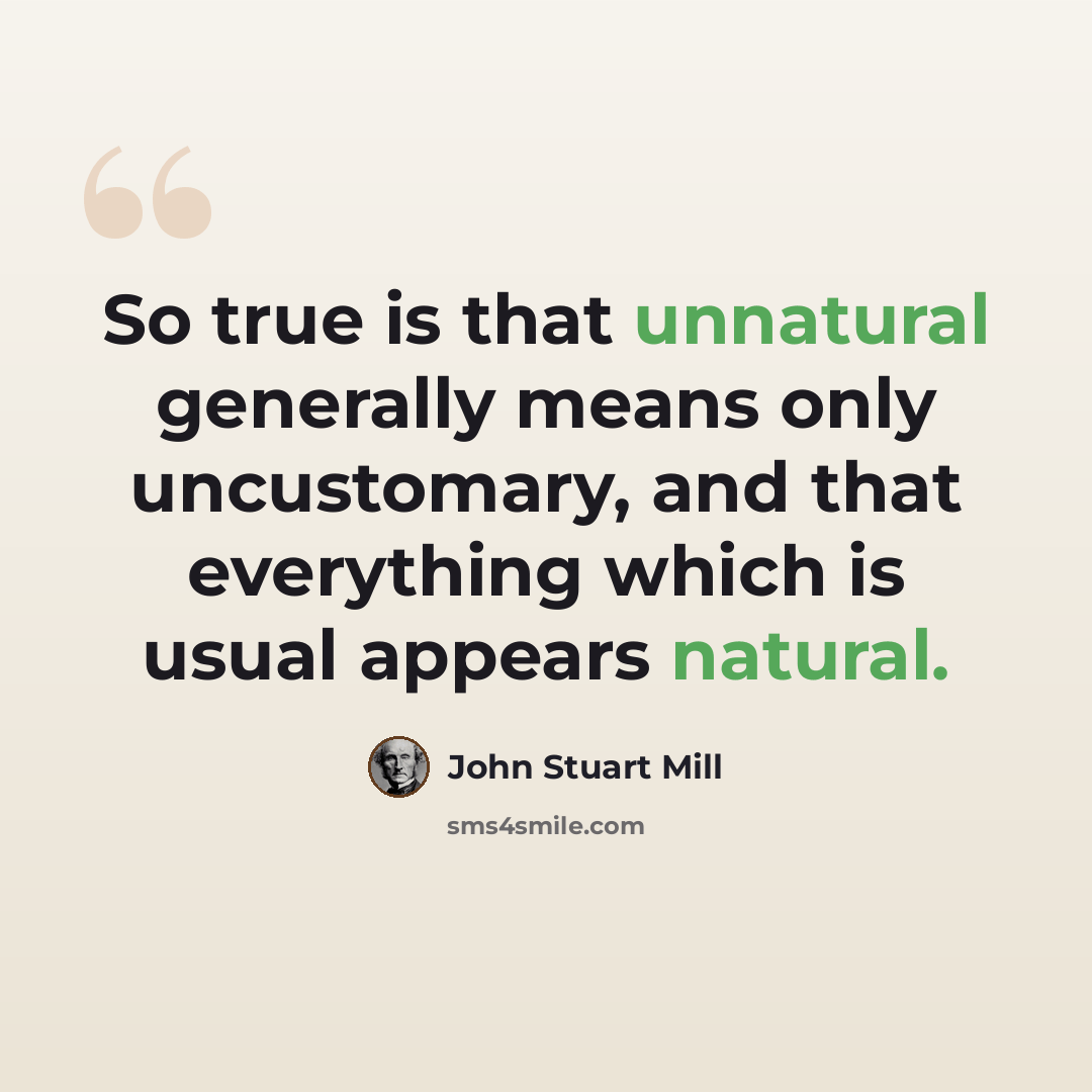 “So true is that unnatural generally means only uncustomary, and that everything which is usual appears natural.” quote by John Stuart Mill