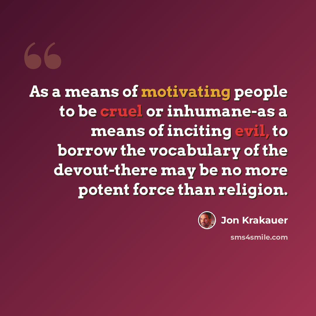 “As a means of motivating people to be cruel or inhumane-as a means of inciting evil, to borrow the vocabulary of the devout-there may be no more potent force than religion.” quote by Jon Krakauer