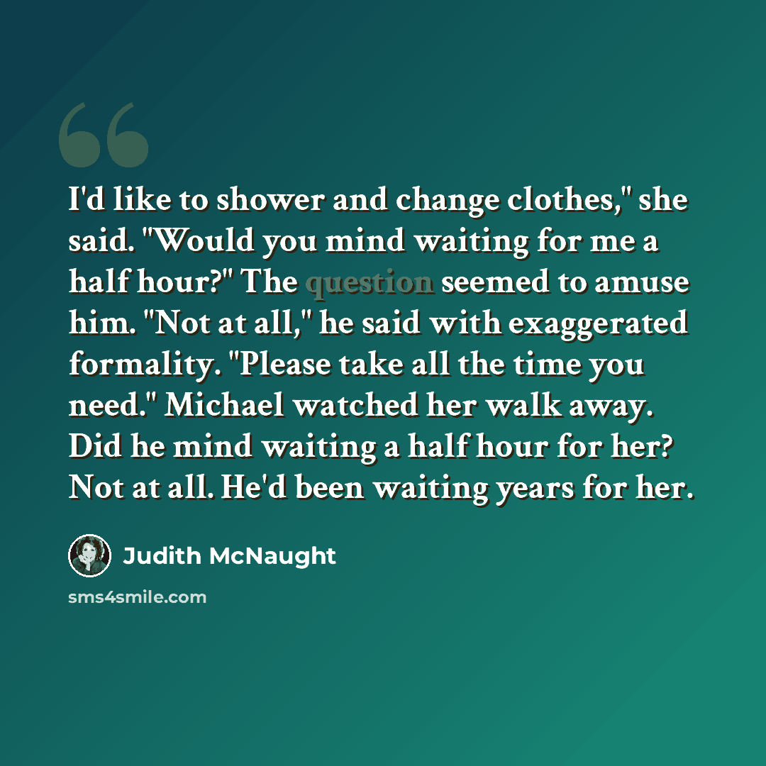 “I'd like to shower and change clothes," she said. "Would you mind waiting for me a half hour?" The question seemed to amuse him. "Not at all," he said with exaggerated formality. "Please take all the time you need." Michael watched her walk away. Did he mind waiting a half hour for her? Not at…” quote by Judith McNaught