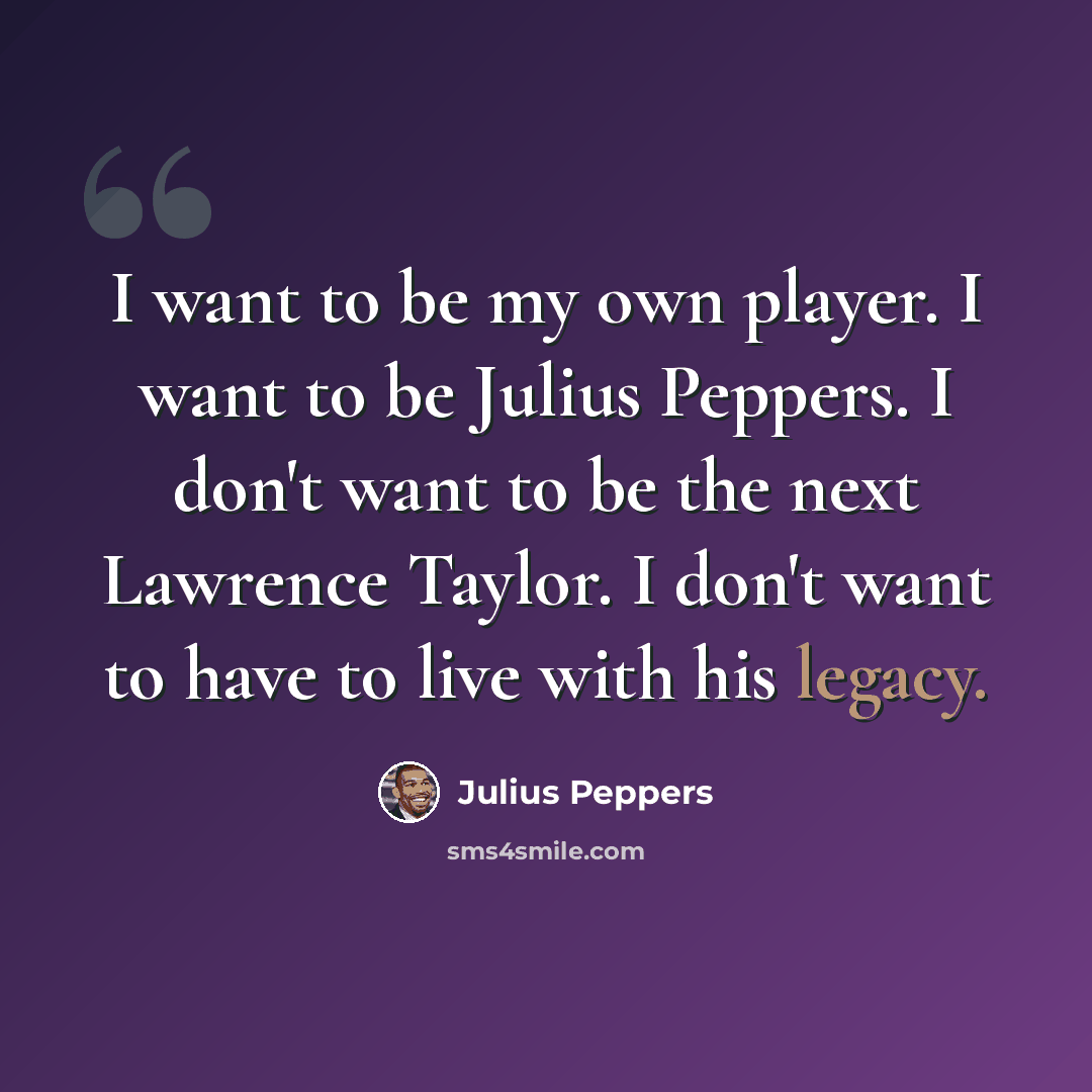 “I want to be my own player. I want to be Julius Peppers. I don't want to be the next Lawrence Taylor. I don't want to have to live with his legacy.” quote by Julius Peppers