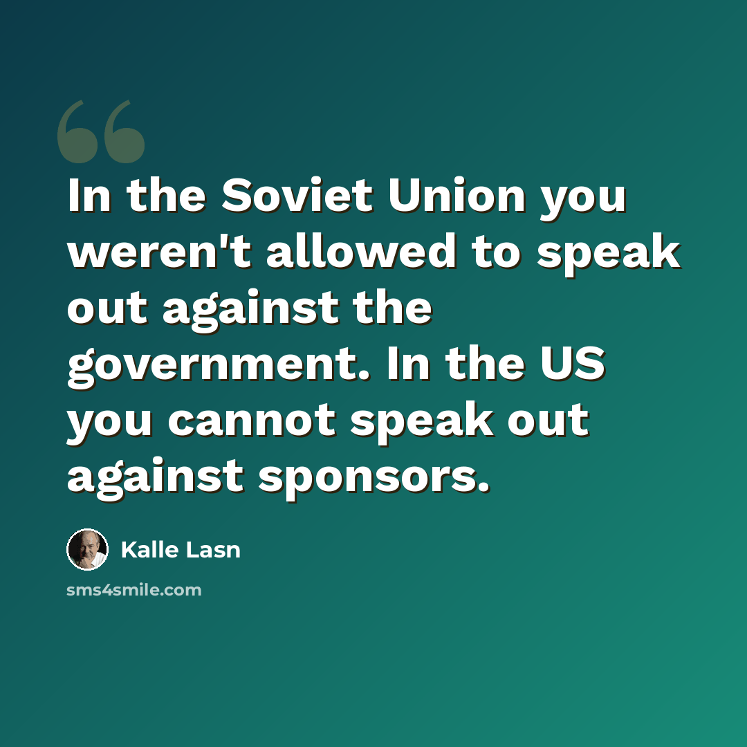 “In the Soviet Union you weren't allowed to speak out against the government. In the US you cannot speak out against sponsors.” quote by Kalle Lasn
