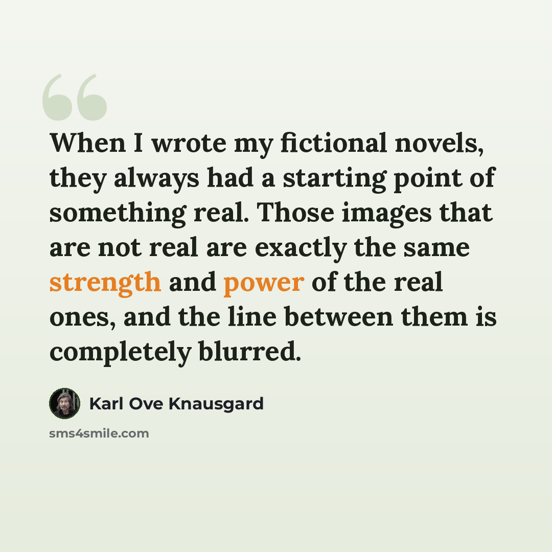 “When I wrote my fictional novels, they always had a starting point of something real. Those images that are not real are exactly the same strength and power of the real ones, and the line between them is completely blurred.” quote by Karl Ove Knausgard