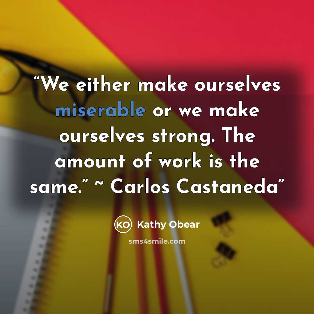 “We either make ourselves miserable or we make ourselves strong. The amount of work is the same.” ~ Carlos Castaneda” quote by Kathy Obear
