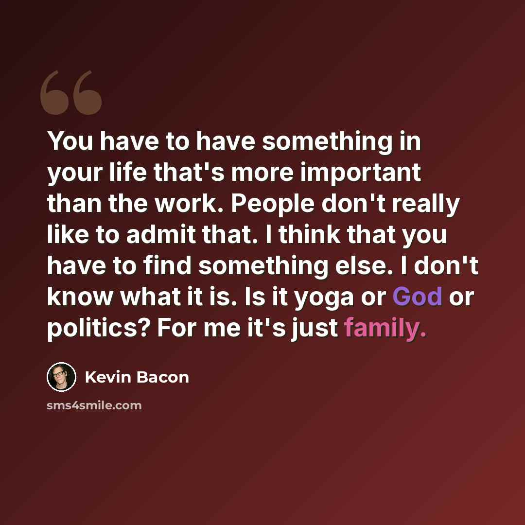 “You have to have something in your life that's more important than the work. People don't really like to admit that. I think that you have to find something else. I don't know what it is. Is it yoga or God or politics? For me it's just family.” quote by Kevin Bacon