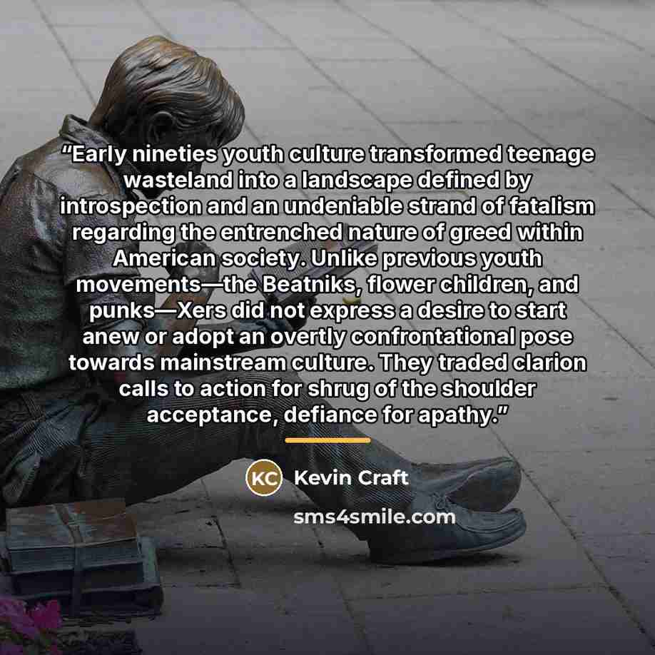 “Early nineties youth culture transformed teenage wasteland into a landscape defined by introspection and an undeniable strand of fatalism regarding the entrenched nature of greed within American society. Unlike previous youth movements—the Beatniks, flower children, and punks—Xers did not express…” quote by Kevin Craft