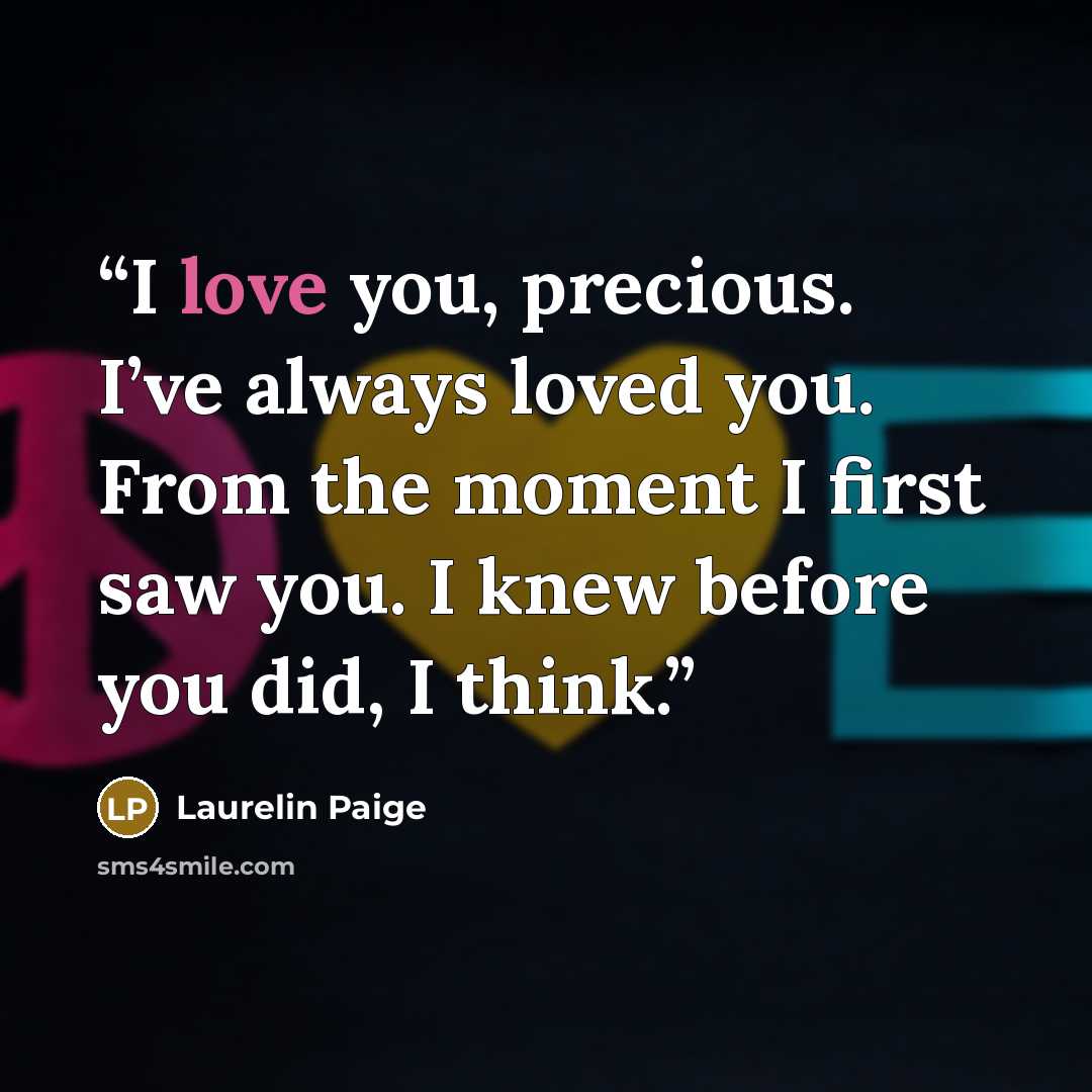 “I love you, precious. I’ve always loved you. From the moment I first saw you. I knew before you did, I think.” quote by Laurelin Paige