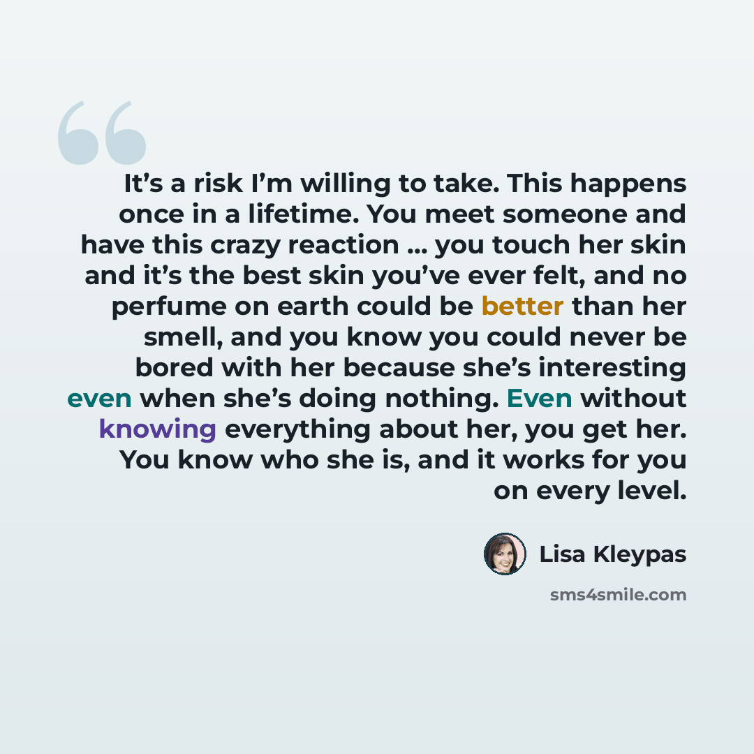 “It’s a risk I’m willing to take. This happens once in a lifetime. You meet someone and have this crazy reaction … you touch her skin and it’s the best skin you’ve ever felt, and no perfume on earth could be better than her smell, and you know you could never be bored with her because she’s…” quote by Lisa Kleypas