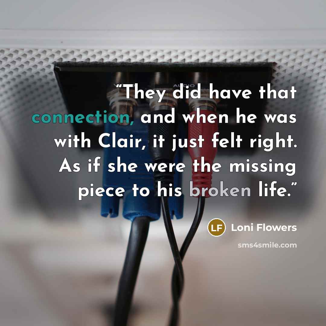 “They did have that connection, and when he was with Clair, it just felt right. As if she were the missing piece to his broken life.” quote by Loni Flowers