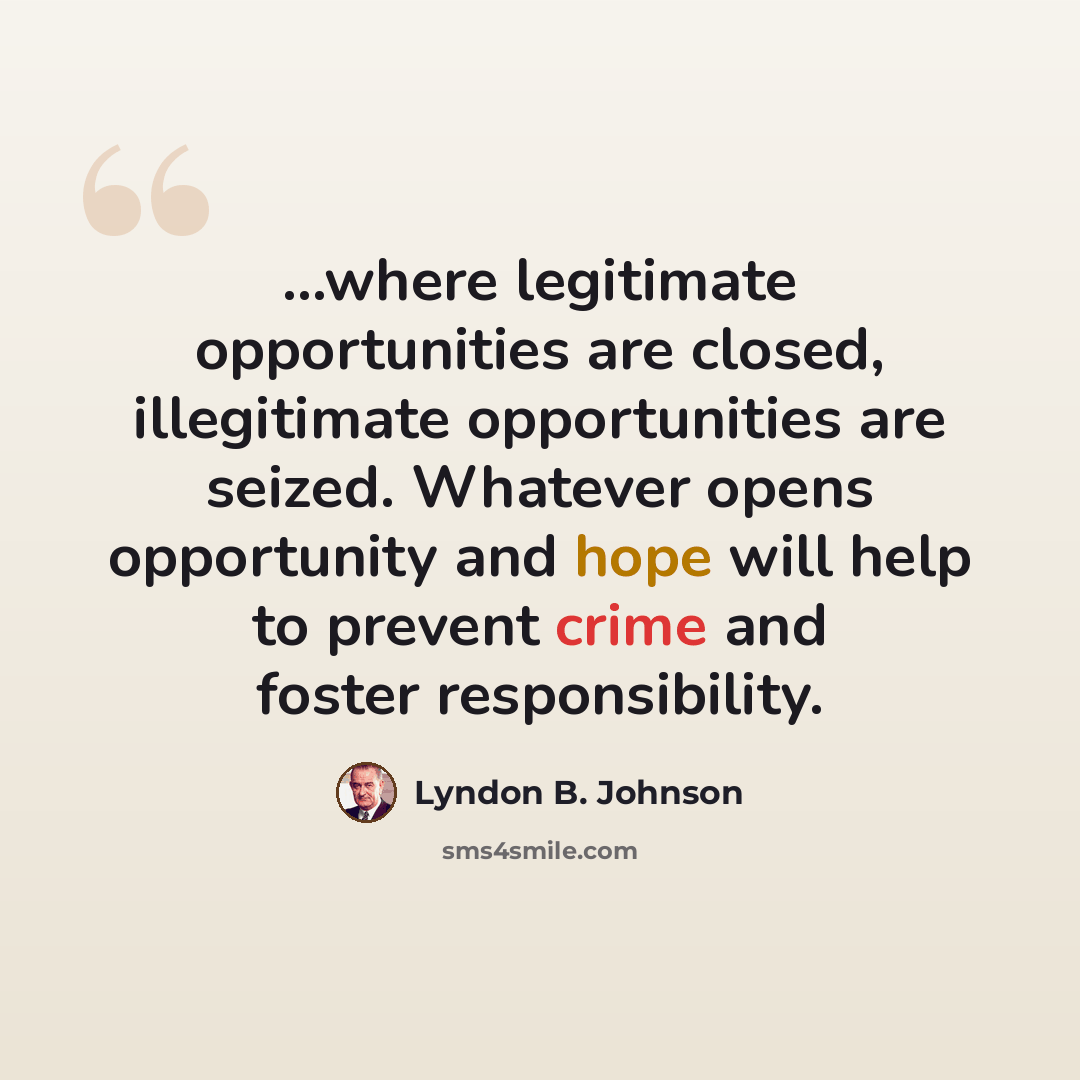 “...where legitimate opportunities are closed, illegitimate opportunities are seized. Whatever opens opportunity and hope will help to prevent crime and foster responsibility.” quote by Lyndon B. Johnson